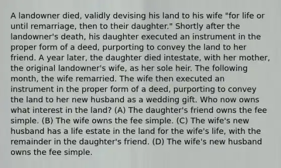 A landowner died, validly devising his land to his wife "for life or until remarriage, then to their daughter." Shortly after the landowner's death, his daughter executed an instrument in the proper form of a deed, purporting to convey the land to her friend. A year later, the daughter died intestate, with her mother, the original landowner's wife, as her sole heir. The following month, the wife remarried. The wife then executed an instrument in the proper form of a deed, purporting to convey the land to her new husband as a wedding gift. Who now owns what interest in the land? (A) The daughter's friend owns the fee simple. (B) The wife owns the fee simple. (C) The wife's new husband has a life estate in the land for the wife's life, with the remainder in the daughter's friend. (D) The wife's new husband owns the fee simple.