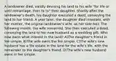 A landowner died, validly devising his land to his wife "for life or until remarriage, then to to" their daughter. Shortly after the landowner's death, his daughter executed a deed, conveying the land to her friend. A year later, the daughter died intestate, with her mother, the original landowner's wife, as her sole heir. The following month, the wife remarried. She then executed a deed, conveying the land to her new husband as a wedding gift. Who now owns what interest in the land? A)The daughter's friend in fee simple. B)The wife owns the fee simple. C)The wife's new husband has a life estate in the land for the wife's life, with the remainder to the daughter's friend. D)The wife's new husband owns in fee simple.