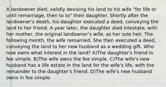 A landowner died, validly devising his land to his wife "for life or until remarriage, then to to" their daughter. Shortly after the landowner's death, his daughter executed a deed, conveying the land to her friend. A year later, the daughter died intestate, with her mother, the original landowner's wife, as her sole heir. The following month, the wife remarried. She then executed a deed, conveying the land to her new husband as a wedding gift. Who now owns what interest in the land? A)The daughter's friend in fee simple. B)The wife owns the fee simple. C)The wife's new husband has a life estate in the land for the wife's life, with the remainder to the daughter's friend. D)The wife's new husband owns in fee simple.