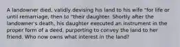 A landowner died, validly devising his land to his wife "for life or until remarriage, then to "their daughter. Shortly after the landowner's death, his daughter executed an instrument in the proper form of a deed, purporting to convey the land to her friend. Who now owns what interest in the land?