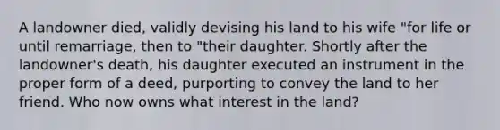 A landowner died, validly devising his land to his wife "for life or until remarriage, then to "their daughter. Shortly after the landowner's death, his daughter executed an instrument in the proper form of a deed, purporting to convey the land to her friend. Who now owns what interest in the land?