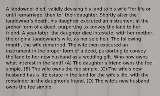 A landowner died, validly devising his land to his wife "for life or until remarriage, then to" their daughter. Shortly after the landowner's death, his daughter executed an instrument in the proper form of a deed, purporting to convey the land to her friend. A year later, the daughter died intestate, with her mother, the original landowner's wife, as her sole heir. The following month, the wife remarried. The wife then executed an instrument in the proper form of a deed, purporting to convey the land to her new husband as a wedding gift. Who now owns what interest in the land? (A) The daughter's friend owns the fee simple. (B) The wife owns the fee simple. (C) The wife's new husband has a life estate in the land for the wife's life, with the remainder in the daughter's friend. (D) The wife's new husband owns the fee simple.