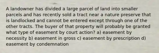 A landowner has divided a large parcel of land into smaller parcels and has recently sold a tract near a nature preserve that is landlocked and cannot be entered except through one of the other tracts. The buyer of that property will probably be granted what type of easement by court action? a) easement by necessity b) easement in gross c) easement by prescription d) easement by condemnation