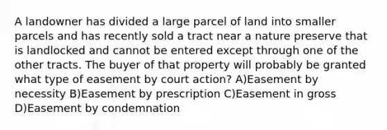 A landowner has divided a large parcel of land into smaller parcels and has recently sold a tract near a nature preserve that is landlocked and cannot be entered except through one of the other tracts. The buyer of that property will probably be granted what type of easement by court action? A)Easement by necessity B)Easement by prescription C)Easement in gross D)Easement by condemnation