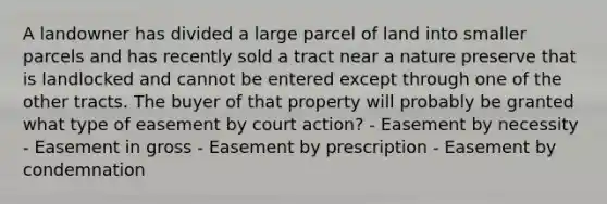 A landowner has divided a large parcel of land into smaller parcels and has recently sold a tract near a nature preserve that is landlocked and cannot be entered except through one of the other tracts. The buyer of that property will probably be granted what type of easement by court action? - Easement by necessity - Easement in gross - Easement by prescription - Easement by condemnation