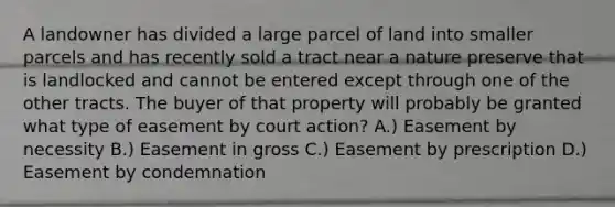 A landowner has divided a large parcel of land into smaller parcels and has recently sold a tract near a nature preserve that is landlocked and cannot be entered except through one of the other tracts. The buyer of that property will probably be granted what type of easement by court action? A.) Easement by necessity B.) Easement in gross C.) Easement by prescription D.) Easement by condemnation