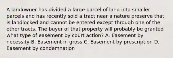 A landowner has divided a large parcel of land into smaller parcels and has recently sold a tract near a nature preserve that is landlocked and cannot be entered except through one of the other tracts. The buyer of that property will probably be granted what type of easement by court action? A. Easement by necessity B. Easement in gross C. Easement by prescription D. Easement by condemnation