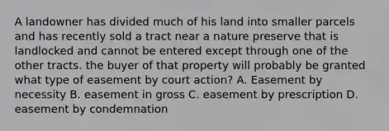 A landowner has divided much of his land into smaller parcels and has recently sold a tract near a nature preserve that is landlocked and cannot be entered except through one of the other tracts. the buyer of that property will probably be granted what type of easement by court action? A. Easement by necessity B. easement in gross C. easement by prescription D. easement by condemnation