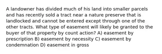 A landowner has divided much of his land into smaller parcels and has recently sold a tract near a nature preserve that is landlocked and cannot be entered except through one of the other tracts. What type of easement will likely be granted to the buyer of that property by count action? A) easement by prescription B) easement by necessity C) easement by condemnation D) easement in gross