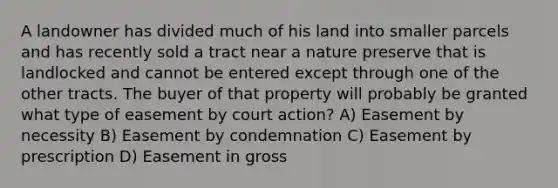 A landowner has divided much of his land into smaller parcels and has recently sold a tract near a nature preserve that is landlocked and cannot be entered except through one of the other tracts. The buyer of that property will probably be granted what type of easement by court action? A) Easement by necessity B) Easement by condemnation C) Easement by prescription D) Easement in gross