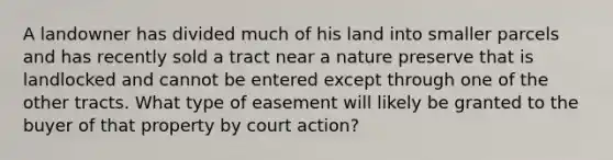 A landowner has divided much of his land into smaller parcels and has recently sold a tract near a nature preserve that is landlocked and cannot be entered except through one of the other tracts. What type of easement will likely be granted to the buyer of that property by court action?