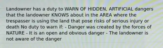 Landowner has a duty to WARN OF HIDDEN, ARTIFICIAL dangers that the landowner KNOWS about in the AREA where the trespasser is using the land that pose risks of serious injury or death No duty to warn if: - Danger was created by the forces of NATURE - It is an open and obvious danger - The landowner is not aware of the danger