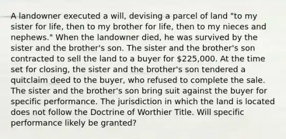 A landowner executed a will, devising a parcel of land "to my sister for life, then to my brother for life, then to my nieces and nephews." When the landowner died, he was survived by the sister and the brother's son. The sister and the brother's son contracted to sell the land to a buyer for 225,000. At the time set for closing, the sister and the brother's son tendered a quitclaim deed to the buyer, who refused to complete the sale. The sister and the brother's son bring suit against the buyer for specific performance. The jurisdiction in which the land is located does not follow the Doctrine of Worthier Title. Will specific performance likely be granted?