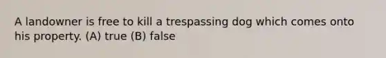 A landowner is free to kill a trespassing dog which comes onto his property. (A) true (B) false