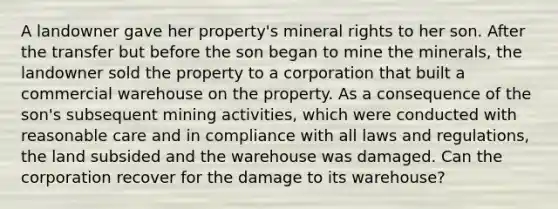 A landowner gave her property's mineral rights to her son. After the transfer but before the son began to mine the minerals, the landowner sold the property to a corporation that built a commercial warehouse on the property. As a consequence of the son's subsequent mining activities, which were conducted with reasonable care and in compliance with all laws and regulations, the land subsided and the warehouse was damaged. Can the corporation recover for the damage to its warehouse?