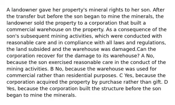 A landowner gave her property's mineral rights to her son. After the transfer but before the son began to mine the minerals, the landowner sold the property to a corporation that built a commercial warehouse on the property. As a consequence of the son's subsequent mining activities, which were conducted with reasonable care and in compliance with all laws and regulations, the land subsided and the warehouse was damaged.Can the corporation recover for the damage to its warehouse? A No, because the son exercised reasonable care in the conduct of the mining activities. B No, because the warehouse was used for commercial rather than residential purposes. C Yes, because the corporation acquired the property by purchase rather than gift. D Yes, because the corporation built the structure before the son began to mine the minerals.