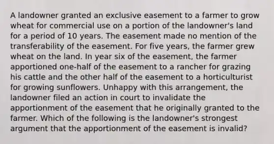 A landowner granted an exclusive easement to a farmer to grow wheat for commercial use on a portion of the landowner's land for a period of 10 years. The easement made no mention of the transferability of the easement. For five years, the farmer grew wheat on the land. In year six of the easement, the farmer apportioned one-half of the easement to a rancher for grazing his cattle and the other half of the easement to a horticulturist for growing sunflowers. Unhappy with this arrangement, the landowner filed an action in court to invalidate the apportionment of the easement that he originally granted to the farmer. Which of the following is the landowner's strongest argument that the apportionment of the easement is invalid?