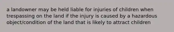 a landowner may be held liable for injuries of children when trespassing on the land if the injury is caused by a hazardous object/condition of the land that is likely to attract children