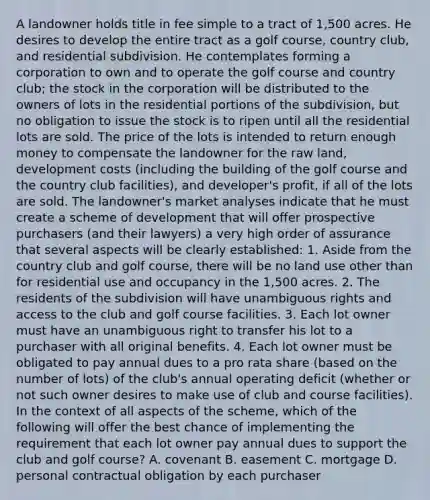 A landowner holds title in fee simple to a tract of 1,500 acres. He desires to develop the entire tract as a golf course, country club, and residential subdivision. He contemplates forming a corporation to own and to operate the golf course and country club; the stock in the corporation will be distributed to the owners of lots in the residential portions of the subdivision, but no obligation to issue the stock is to ripen until all the residential lots are sold. The price of the lots is intended to return enough money to compensate the landowner for the raw land, development costs (including the building of the golf course and the country club facilities), and developer's profit, if all of the lots are sold. The landowner's market analyses indicate that he must create a scheme of development that will offer prospective purchasers (and their lawyers) a very high order of assurance that several aspects will be clearly established: 1. Aside from the country club and golf course, there will be no land use other than for residential use and occupancy in the 1,500 acres. 2. The residents of the subdivision will have unambiguous rights and access to the club and golf course facilities. 3. Each lot owner must have an unambiguous right to transfer his lot to a purchaser with all original benefits. 4. Each lot owner must be obligated to pay annual dues to a pro rata share (based on the number of lots) of the club's annual operating deficit (whether or not such owner desires to make use of club and course facilities). In the context of all aspects of the scheme, which of the following will offer the best chance of implementing the requirement that each lot owner pay annual dues to support the club and golf course? A. covenant B. easement C. mortgage D. personal contractual obligation by each purchaser