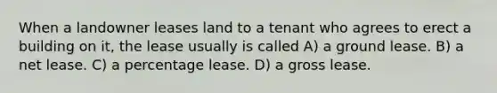 When a landowner leases land to a tenant who agrees to erect a building on it, the lease usually is called A) a ground lease. B) a net lease. C) a percentage lease. D) a gross lease.