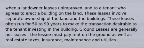 when a landowner leases unimproved land to a tenant who agrees to erect a building on the land. These leases involve separate ownership of the land and the buildings. These leases often run for 50 to 99 years to make the transaction desirable to the tenant investing in the building. Ground Leases are generally net leases - the lessee must pay rent on the ground as well as real estate taxes, insurance, maintenance and utilities.