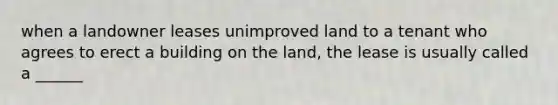 when a landowner leases unimproved land to a tenant who agrees to erect a building on the land, the lease is usually called a ______