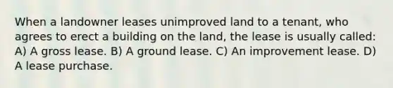 When a landowner leases unimproved land to a tenant, who agrees to erect a building on the land, the lease is usually called: A) A gross lease. B) A ground lease. C) An improvement lease. D) A lease purchase.