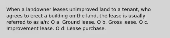 When a landowner leases unimproved land to a tenant, who agrees to erect a building on the land, the lease is usually referred to as a/n: O a. Ground lease. O b. Gross lease. O c. Improvement lease. O d. Lease purchase.