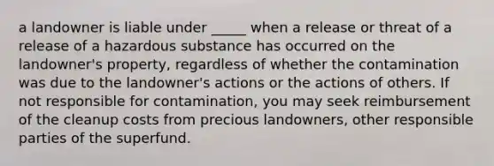 a landowner is liable under _____ when a release or threat of a release of a hazardous substance has occurred on the landowner's property, regardless of whether the contamination was due to the landowner's actions or the actions of others. If not responsible for contamination, you may seek reimbursement of the cleanup costs from precious landowners, other responsible parties of the superfund.