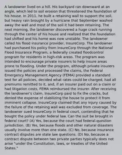 A landowner lived on a hill. His backyard ran downward at an angle, which led to <a href='https://www.questionai.com/knowledge/kPw5GrAkRF-soil-erosion' class='anchor-knowledge'>soil erosion</a> that threatened the foundation of his house. In 2011, he built a retaining wall to support the soil, but heavy rain brought by a hurricane that September washed away the wall and most of the soil it had been retaining. The next morning, the landowner discovered a huge crack running through the center of his house and realized that the foundation had shifted and his home was now unstable. The landowner called his flood insurance provider, InsureCorp. The landowner had purchased his policy from InsureCorp through the National Flood Insurance Program, a federally created floodcontrol program for residents in high-risk areas. The program was intended to encourage private insurers to help insure areas prone to flooding. Under the program, although private insurers issued the policies and processed the claims, the Federal Emergency Management Agency (FEMA) provided a standard text for all policies, decided what rates could be charged, had all premiums remitted to it, and, if an insurer paid out on a claim or had litigation costs, FEMA reimbursed the insurer. After receiving the landowner's claim, InsureCorp paid to fix the cracks, but denied the expense of stabilizing the house to protect it from imminent collapse. InsureCorp claimed that any injury caused by the failure of the retaining wall was excluded from coverage. The landowner sued InsureCorp in federal court, contending that he bought the policy under federal law. Can the suit be brought in federal court? (A) Yes, because the court had federal-question jurisdiction. (B) Yes, because floods and other natural disasters usually involve <a href='https://www.questionai.com/knowledge/keWHlEPx42-more-than' class='anchor-knowledge'>more than</a> one state. (C) No, because insurance contract disputes are state law questions. (D) No, because a contract dispute between two private parties typically does not arise "under the Constitution, laws, or treaties of the United States."