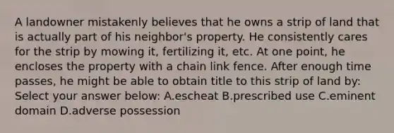 A landowner mistakenly believes that he owns a strip of land that is actually part of his neighbor's property. He consistently cares for the strip by mowing it, fertilizing it, etc. At one point, he encloses the property with a chain link fence. After enough time passes, he might be able to obtain title to this strip of land by: Select your answer below: A.escheat B.prescribed use C.eminent domain D.adverse possession