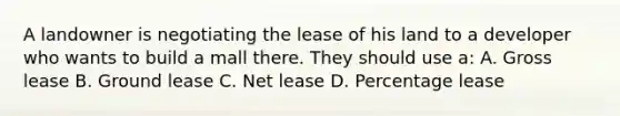 A landowner is negotiating the lease of his land to a developer who wants to build a mall there. They should use a: A. Gross lease B. Ground lease C. Net lease D. Percentage lease