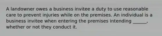 A landowner owes a business invitee a duty to use reasonable care to prevent injuries while on the premises. An individual is a business invitee when entering the premises intending ______, whether or not they conduct it.