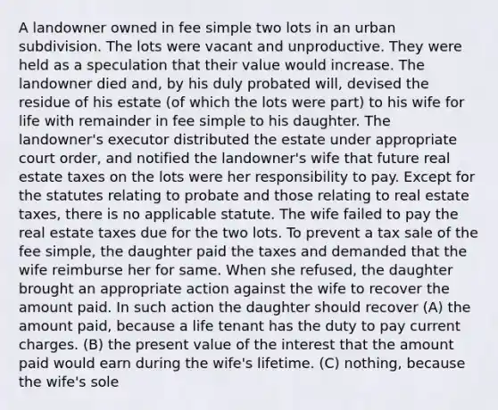 A landowner owned in fee simple two lots in an urban subdivision. The lots were vacant and unproductive. They were held as a speculation that their value would increase. The landowner died and, by his duly probated will, devised the residue of his estate (of which the lots were part) to his wife for life with remainder in fee simple to his daughter. The landowner's executor distributed the estate under appropriate court order, and notified the landowner's wife that future real estate taxes on the lots were her responsibility to pay. Except for the statutes relating to probate and those relating to real estate taxes, there is no applicable statute. The wife failed to pay the real estate taxes due for the two lots. To prevent a tax sale of the fee simple, the daughter paid the taxes and demanded that the wife reimburse her for same. When she refused, the daughter brought an appropriate action against the wife to recover the amount paid. In such action the daughter should recover (A) the amount paid, because a life tenant has the duty to pay current charges. (B) the present value of the interest that the amount paid would earn during the wife's lifetime. (C) nothing, because the wife's sole