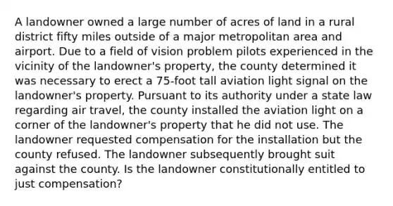 A landowner owned a large number of acres of land in a rural district fifty miles outside of a major metropolitan area and airport. Due to a field of vision problem pilots experienced in the vicinity of the landowner's property, the county determined it was necessary to erect a 75-foot tall aviation light signal on the landowner's property. Pursuant to its authority under a state law regarding air travel, the county installed the aviation light on a corner of the landowner's property that he did not use. The landowner requested compensation for the installation but the county refused. The landowner subsequently brought suit against the county. Is the landowner constitutionally entitled to just compensation?