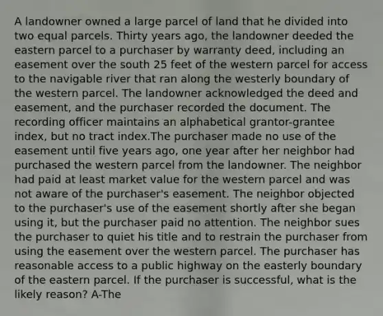 A landowner owned a large parcel of land that he divided into two equal parcels. Thirty years ago, the landowner deeded the eastern parcel to a purchaser by warranty deed, including an easement over the south 25 feet of the western parcel for access to the navigable river that ran along the westerly boundary of the western parcel. The landowner acknowledged the deed and easement, and the purchaser recorded the document. The recording officer maintains an alphabetical grantor-grantee index, but no tract index.The purchaser made no use of the easement until five years ago, one year after her neighbor had purchased the western parcel from the landowner. The neighbor had paid at least market value for the western parcel and was not aware of the purchaser's easement. The neighbor objected to the purchaser's use of the easement shortly after she began using it, but the purchaser paid no attention. The neighbor sues the purchaser to quiet his title and to restrain the purchaser from using the easement over the western parcel. The purchaser has reasonable access to a public highway on the easterly boundary of the eastern parcel. If the purchaser is successful, what is the likely reason? A-The