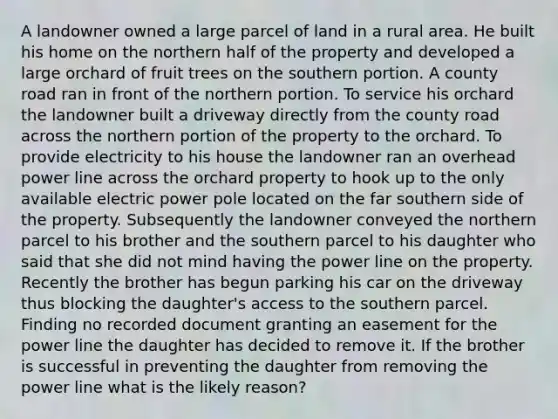 A landowner owned a large parcel of land in a rural area. He built his home on the northern half of the property and developed a large orchard of fruit trees on the southern portion. A county road ran in front of the northern portion. To service his orchard the landowner built a driveway directly from the county road across the northern portion of the property to the orchard. To provide electricity to his house the landowner ran an overhead power line across the orchard property to hook up to the only available electric power pole located on the far southern side of the property. Subsequently the landowner conveyed the northern parcel to his brother and the southern parcel to his daughter who said that she did not mind having the power line on the property. Recently the brother has begun parking his car on the driveway thus blocking the daughter's access to the southern parcel. Finding no recorded document granting an easement for the power line the daughter has decided to remove it. If the brother is successful in preventing the daughter from removing the power line what is the likely reason?