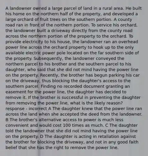 A landowner owned a large parcel of land in a rural area. He built his home on the northern half of the property, and developed a large orchard of fruit trees on the southern portion. A county road ran in front of the northern portion. To service his orchard, the landowner built a driveway directly from the county road across the northern portion of the property to the orchard. To provide electricity to his house, the landowner ran an overhead power line across the orchard property to hook up to the only available electric power pole located on the far southern side of the property. Subsequently, the landowner conveyed the northern parcel to his brother and the southern parcel to his daughter, who said that she did not mind having the power line on the property. Recently, the brother has begun parking his car on the driveway, thus blocking the daughter's access to the southern parcel. Finding no recorded document granting an easement for the power line, the daughter has decided to remove it. If the brother is successful in preventing the daughter from removing the power line, what is the likely reason? response - incorrect A The daughter knew that the power line ran across the land when she accepted the deed from the landowner. B The brother's alternative access to power is much less convenient and would cost 100 times as much. C The daughter told the landowner that she did not mind having the power line on the property. D The daughter is acting in retaliation against the brother for blocking the driveway, and not in any good faith belief that she has the right to remove the power line.