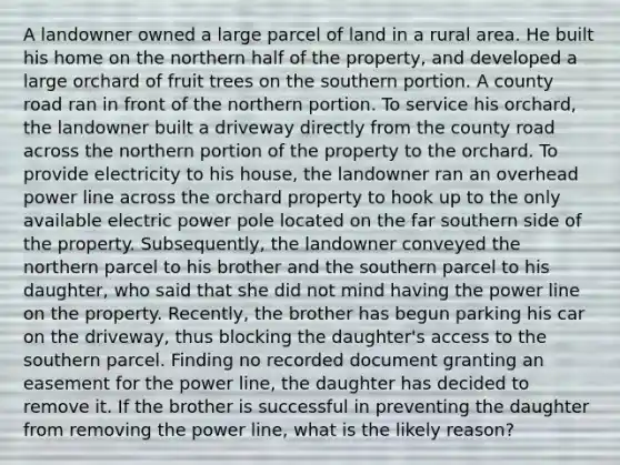 A landowner owned a large parcel of land in a rural area. He built his home on the northern half of the property, and developed a large orchard of fruit trees on the southern portion. A county road ran in front of the northern portion. To service his orchard, the landowner built a driveway directly from the county road across the northern portion of the property to the orchard. To provide electricity to his house, the landowner ran an overhead power line across the orchard property to hook up to the only available electric power pole located on the far southern side of the property. Subsequently, the landowner conveyed the northern parcel to his brother and the southern parcel to his daughter, who said that she did not mind having the power line on the property. Recently, the brother has begun parking his car on the driveway, thus blocking the daughter's access to the southern parcel. Finding no recorded document granting an easement for the power line, the daughter has decided to remove it. If the brother is successful in preventing the daughter from removing the power line, what is the likely reason?