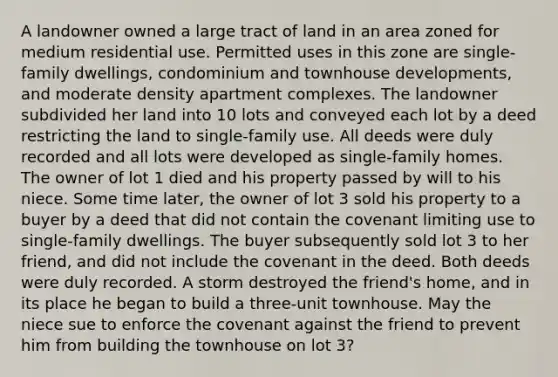 A landowner owned a large tract of land in an area zoned for medium residential use. Permitted uses in this zone are single-family dwellings, condominium and townhouse developments, and moderate density apartment complexes. The landowner subdivided her land into 10 lots and conveyed each lot by a deed restricting the land to single-family use. All deeds were duly recorded and all lots were developed as single-family homes. The owner of lot 1 died and his property passed by will to his niece. Some time later, the owner of lot 3 sold his property to a buyer by a deed that did not contain the covenant limiting use to single-family dwellings. The buyer subsequently sold lot 3 to her friend, and did not include the covenant in the deed. Both deeds were duly recorded. A storm destroyed the friend's home, and in its place he began to build a three-unit townhouse. May the niece sue to enforce the covenant against the friend to prevent him from building the townhouse on lot 3?