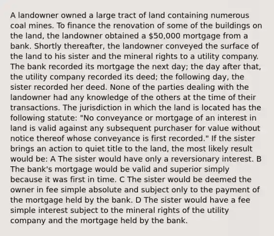 A landowner owned a large tract of land containing numerous coal mines. To finance the renovation of some of the buildings on the land, the landowner obtained a 50,000 mortgage from a bank. Shortly thereafter, the landowner conveyed the surface of the land to his sister and the mineral rights to a utility company. The bank recorded its mortgage the next day; the day after that, the utility company recorded its deed; the following day, the sister recorded her deed. None of the parties dealing with the landowner had any knowledge of the others at the time of their transactions. The jurisdiction in which the land is located has the following statute: "No conveyance or mortgage of an interest in land is valid against any subsequent purchaser for value without notice thereof whose conveyance is first recorded." If the sister brings an action to quiet title to the land, the most likely result would be: A The sister would have only a reversionary interest. B The bank's mortgage would be valid and superior simply because it was first in time. C The sister would be deemed the owner in fee simple absolute and subject only to the payment of the mortgage held by the bank. D The sister would have a fee simple interest subject to the mineral rights of the utility company and the mortgage held by the bank.