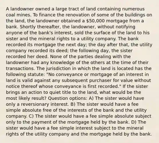 A landowner owned a large tract of land containing numerous coal mines. To finance the renovation of some of the buildings on the land, the landowner obtained a 50,000 mortgage from a bank. Shortly thereafter, the landowner, without notifying anyone of the bank's interest, sold the surface of the land to his sister and the mineral rights to a utility company. The bank recorded its mortgage the next day; the day after that, the utility company recorded its deed; the following day, the sister recorded her deed. None of the parties dealing with the landowner had any knowledge of the others at the time of their transactions. The jurisdiction in which the land is located has the following statute: "No conveyance or mortgage of an interest in land is valid against any subsequent purchaser for value without notice thereof whose conveyance is first recorded." If the sister brings an action to quiet title to the land, what would be the most likely result? Question options: A) The sister would have only a reversionary interest. B) The sister would have a fee simple absolute free of the interests of the bank and the utility company. C) The sister would have a fee simple absolute subject only to the payment of the mortgage held by the bank. D) The sister would have a fee <a href='https://www.questionai.com/knowledge/k33NHJ8P62-simple-interest' class='anchor-knowledge'>simple interest</a> subject to the mineral rights of the utility company and the mortgage held by the bank.