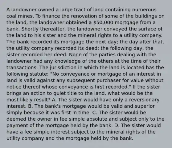 A landowner owned a large tract of land containing numerous coal mines. To finance the renovation of some of the buildings on the land, the landowner obtained a 50,000 mortgage from a bank. Shortly thereafter, the landowner conveyed the surface of the land to his sister and the mineral rights to a utility company. The bank recorded its mortgage the next day; the day after that, the utility company recorded its deed; the following day, the sister recorded her deed. None of the parties dealing with the landowner had any knowledge of the others at the time of their transactions. The jurisdiction in which the land is located has the following statute: "No conveyance or mortgage of an interest in land is valid against any subsequent purchaser for value without notice thereof whose conveyance is first recorded." If the sister brings an action to quiet title to the land, what would be the most likely result? A. The sister would have only a reversionary interest. B. The bank's mortgage would be valid and superior simply because it was first in time. C. The sister would be deemed the owner in fee simple absolute and subject only to the payment of the mortgage held by the bank. D. The sister would have a fee simple interest subject to the mineral rights of the utility company and the mortgage held by the bank.