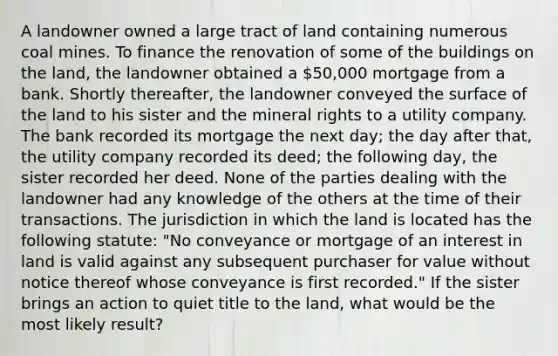 A landowner owned a large tract of land containing numerous coal mines. To finance the renovation of some of the buildings on the land, the landowner obtained a 50,000 mortgage from a bank. Shortly thereafter, the landowner conveyed the surface of the land to his sister and the mineral rights to a utility company. The bank recorded its mortgage the next day; the day after that, the utility company recorded its deed; the following day, the sister recorded her deed. None of the parties dealing with the landowner had any knowledge of the others at the time of their transactions. The jurisdiction in which the land is located has the following statute: "No conveyance or mortgage of an interest in land is valid against any subsequent purchaser for value without notice thereof whose conveyance is first recorded." If the sister brings an action to quiet title to the land, what would be the most likely result?