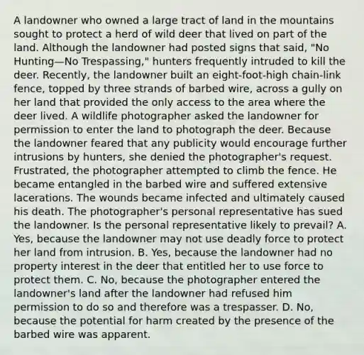 A landowner who owned a large tract of land in the mountains sought to protect a herd of wild deer that lived on part of the land. Although the landowner had posted signs that said, "No Hunting—No Trespassing," hunters frequently intruded to kill the deer. Recently, the landowner built an eight-foot-high chain-link fence, topped by three strands of barbed wire, across a gully on her land that provided the only access to the area where the deer lived. A wildlife photographer asked the landowner for permission to enter the land to photograph the deer. Because the landowner feared that any publicity would encourage further intrusions by hunters, she denied the photographer's request. Frustrated, the photographer attempted to climb the fence. He became entangled in the barbed wire and suffered extensive lacerations. The wounds became infected and ultimately caused his death. The photographer's personal representative has sued the landowner. Is the personal representative likely to prevail? A. Yes, because the landowner may not use deadly force to protect her land from intrusion. B. Yes, because the landowner had no property interest in the deer that entitled her to use force to protect them. C. No, because the photographer entered the landowner's land after the landowner had refused him permission to do so and therefore was a trespasser. D. No, because the potential for harm created by the presence of the barbed wire was apparent.