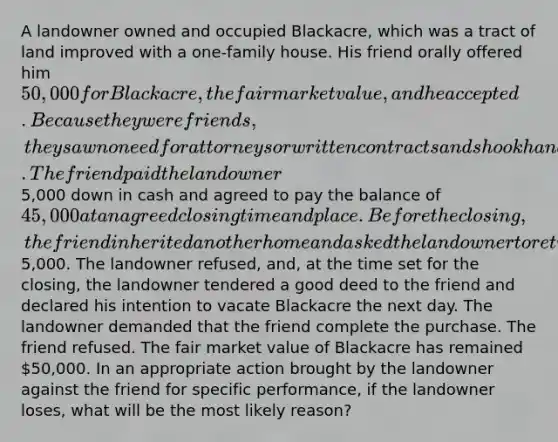 A landowner owned and occupied Blackacre, which was a tract of land improved with a one-family house. His friend orally offered him 50,000 for Blackacre, the fair market value, and he accepted. Because they were friends, they saw no need for attorneys or written contracts and shook hands on the deal. The friend paid the landowner5,000 down in cash and agreed to pay the balance of 45,000 at an agreed closing time and place. Before the closing, the friend inherited another home and asked the landowner to return his5,000. The landowner refused, and, at the time set for the closing, the landowner tendered a good deed to the friend and declared his intention to vacate Blackacre the next day. The landowner demanded that the friend complete the purchase. The friend refused. The fair market value of Blackacre has remained 50,000. In an appropriate action brought by the landowner against the friend for specific performance, if the landowner loses, what will be the most likely reason?