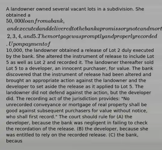 A landowner owned several vacant lots in a subdivision. She obtained a 50,000 loan from a bank, and executed and delivered to the bank a promissory note and mortgage describing Lots 1, 2, 3, 4, and 5. The mortgage was promptly and properly recorded. Upon payment of10,000, the landowner obtained a release of Lot 2 duly executed by the bank. She altered the instrument of release to include Lot 5 as well as Lot 2 and recorded it. The landowner thereafter sold Lot 5 to a developer, an innocent purchaser, for value. The bank discovered that the instrument of release had been altered and brought an appropriate action against the landowner and the developer to set aside the release as it applied to Lot 5. The landowner did not defend against the action, but the developer did. The recording act of the jurisdiction provides: "No unrecorded conveyance or mortgage of real property shall be good against subsequent purchasers for value without notice, who shall first record." The court should rule for (A) the developer, because the bank was negligent in failing to check the recordation of the release. (B) the developer, because she was entitled to rely on the recorded release. (C) the bank, becaus