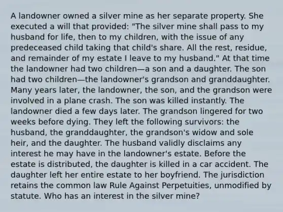 A landowner owned a silver mine as her separate property. She executed a will that provided: "The silver mine shall pass to my husband for life, then to my children, with the issue of any predeceased child taking that child's share. All the rest, residue, and remainder of my estate I leave to my husband." At that time the landowner had two children—a son and a daughter. The son had two children—the landowner's grandson and granddaughter. Many years later, the landowner, the son, and the grandson were involved in a plane crash. The son was killed instantly. The landowner died a few days later. The grandson lingered for two weeks before dying. They left the following survivors: the husband, the granddaughter, the grandson's widow and sole heir, and the daughter. The husband validly disclaims any interest he may have in the landowner's estate. Before the estate is distributed, the daughter is killed in a car accident. The daughter left her entire estate to her boyfriend. The jurisdiction retains the common law Rule Against Perpetuities, unmodified by statute. Who has an interest in the silver mine?