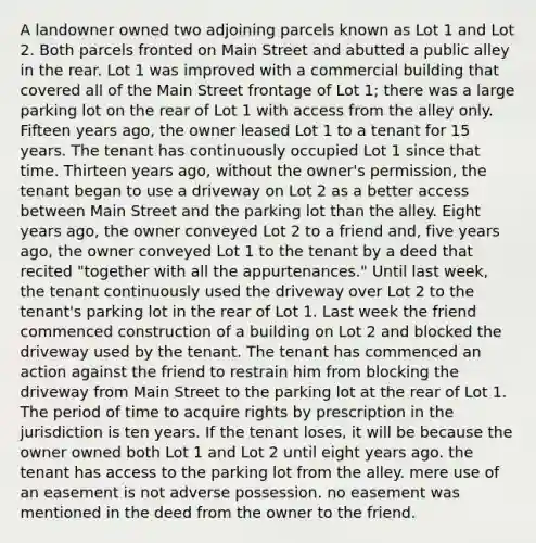 A landowner owned two adjoining parcels known as Lot 1 and Lot 2. Both parcels fronted on Main Street and abutted a public alley in the rear. Lot 1 was improved with a commercial building that covered all of the Main Street frontage of Lot 1; there was a large parking lot on the rear of Lot 1 with access from the alley only. Fifteen years ago, the owner leased Lot 1 to a tenant for 15 years. The tenant has continuously occupied Lot 1 since that time. Thirteen years ago, without the owner's permission, the tenant began to use a driveway on Lot 2 as a better access between Main Street and the parking lot than the alley. Eight years ago, the owner conveyed Lot 2 to a friend and, five years ago, the owner conveyed Lot 1 to the tenant by a deed that recited "together with all the appurtenances." Until last week, the tenant continuously used the driveway over Lot 2 to the tenant's parking lot in the rear of Lot 1. Last week the friend commenced construction of a building on Lot 2 and blocked the driveway used by the tenant. The tenant has commenced an action against the friend to restrain him from blocking the driveway from Main Street to the parking lot at the rear of Lot 1. The period of time to acquire rights by prescription in the jurisdiction is ten years. If the tenant loses, it will be because the owner owned both Lot 1 and Lot 2 until eight years ago. the tenant has access to the parking lot from the alley. mere use of an easement is not adverse possession. no easement was mentioned in the deed from the owner to the friend.