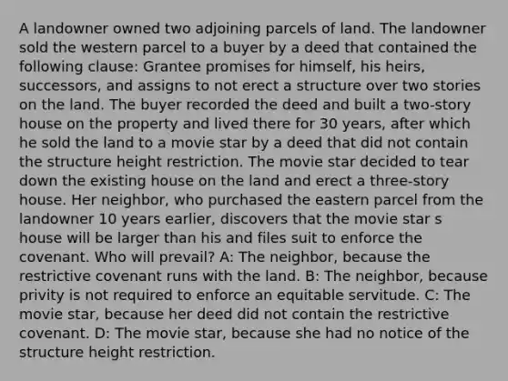 A landowner owned two adjoining parcels of land. The landowner sold the western parcel to a buyer by a deed that contained the following clause: Grantee promises for himself, his heirs, successors, and assigns to not erect a structure over two stories on the land. The buyer recorded the deed and built a two-story house on the property and lived there for 30 years, after which he sold the land to a movie star by a deed that did not contain the structure height restriction. The movie star decided to tear down the existing house on the land and erect a three-story house. Her neighbor, who purchased the eastern parcel from the landowner 10 years earlier, discovers that the movie star s house will be larger than his and files suit to enforce the covenant. Who will prevail? A: The neighbor, because the restrictive covenant runs with the land. B: The neighbor, because privity is not required to enforce an equitable servitude. C: The movie star, because her deed did not contain the restrictive covenant. D: The movie star, because she had no notice of the structure height restriction.